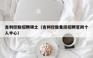 吉利控股招聘硕士（吉利控股集团招聘官网个人中心）