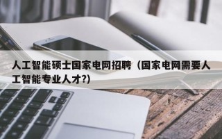 人工智能硕士国家电网招聘（国家电网需要人工智能专业人才?）