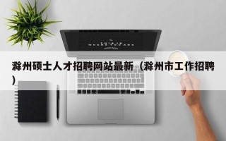 滁州硕士人才招聘网站最新（滁州市工作招聘）