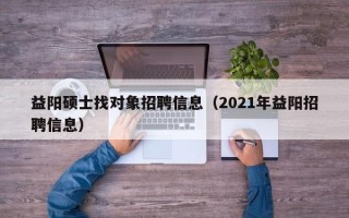 益阳硕士找对象招聘信息（2021年益阳招聘信息）