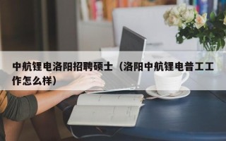中航锂电洛阳招聘硕士（洛阳中航锂电普工工作怎么样）