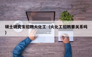 硕士研究生招聘火化工（火化工招聘要关系吗）