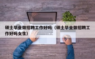 硕士毕业做招聘工作好吗（硕士毕业做招聘工作好吗女生）