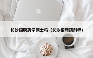 长沙招聘药学硕士吗（长沙招聘药剂师）