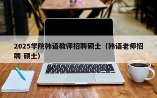 2025学院韩语教师招聘硕士（韩语老师招聘 硕士）