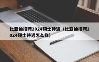 比亚迪招聘2024硕士待遇（比亚迪招聘2024硕士待遇怎么样）