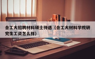 合工大招聘材料硕士待遇（合工大材料学院研究生工资怎么样）
