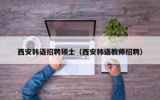 西安韩语招聘硕士（西安韩语教师招聘）