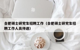 合肥硕士研究生招聘工作（合肥硕士研究生招聘工作人员待遇）