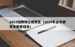 2015招聘硕士研究生（2015年全年研究生教育招生）