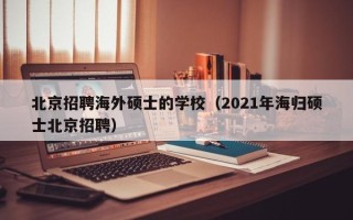 北京招聘海外硕士的学校（2021年海归硕士北京招聘）