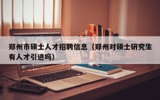 郑州市硕士人才招聘信息（郑州对硕士研究生有人才引进吗）