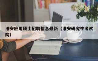 淮安应用硕士招聘信息最新（淮安研究生考试院）