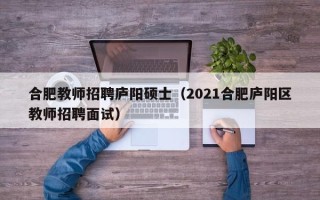 合肥教师招聘庐阳硕士（2021合肥庐阳区教师招聘面试）