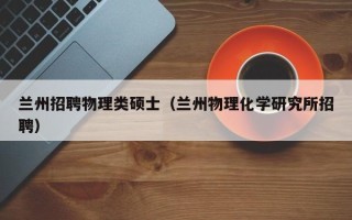 兰州招聘物理类硕士（兰州物理化学研究所招聘）