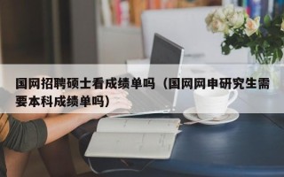 国网招聘硕士看成绩单吗（国网网申研究生需要本科成绩单吗）