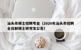 汕头市硕士招聘专业（2020年汕头市招聘全日制硕士研究生公告）