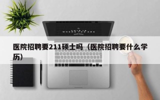 医院招聘要211硕士吗（医院招聘要什么学历）