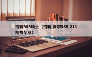 招聘985硕士（招聘 要求985 211院校毕业）