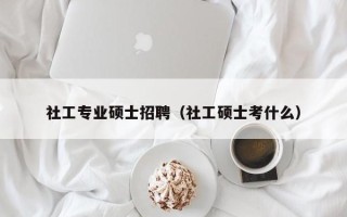 社工专业硕士招聘（社工硕士考什么）