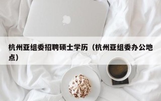 杭州亚组委招聘硕士学历（杭州亚组委办公地点）