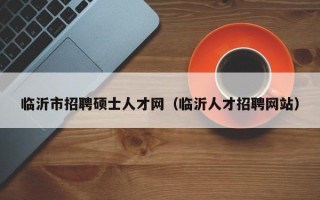 临沂市招聘硕士人才网（临沂人才招聘网站）