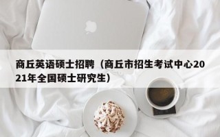 商丘英语硕士招聘（商丘市招生考试中心2021年全国硕士研究生）