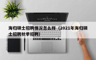 海归硕士招聘情况怎么样（2021年海归硕士招聘秋季招聘）
