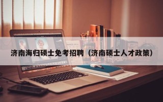 济南海归硕士免考招聘（济南硕士人才政策）