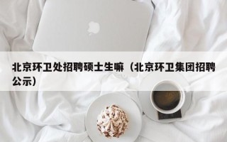北京环卫处招聘硕士生嘛（北京环卫集团招聘公示）