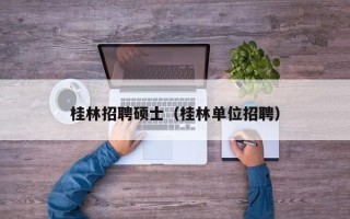 桂林招聘硕士（桂林单位招聘）