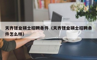 天齐锂业硕士招聘条件（天齐锂业硕士招聘条件怎么样）