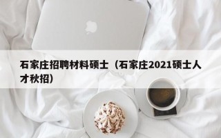 石家庄招聘材料硕士（石家庄2021硕士人才秋招）