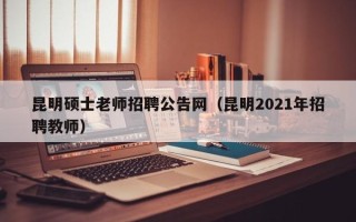 昆明硕士老师招聘公告网（昆明2021年招聘教师）
