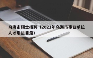 乌海市硕士招聘（2021年乌海市事业单位人才引进目录）