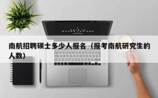 南航招聘硕士多少人报名（报考南航研究生的人数）