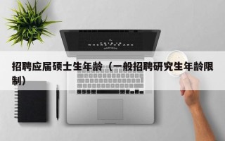 招聘应届硕士生年龄（一般招聘研究生年龄限制）