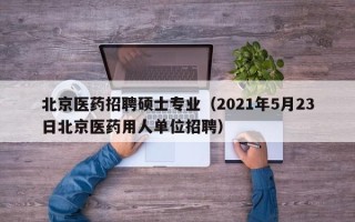 北京医药招聘硕士专业（2021年5月23日北京医药用人单位招聘）