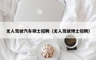 无人驾驶汽车硕士招聘（无人驾驶博士招聘）