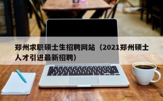 郑州求职硕士生招聘网站（2021郑州硕士人才引进最新招聘）