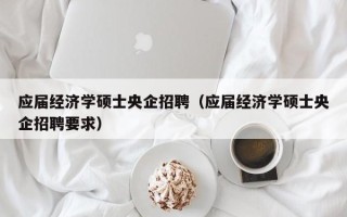 应届经济学硕士央企招聘（应届经济学硕士央企招聘要求）