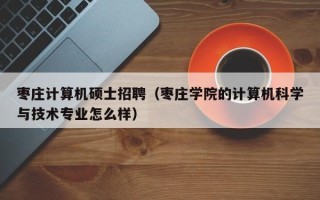 枣庄计算机硕士招聘（枣庄学院的计算机科学与技术专业怎么样）