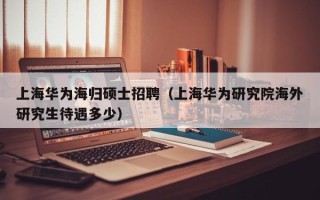 上海华为海归硕士招聘（上海华为研究院海外研究生待遇多少）