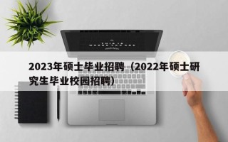 2023年硕士毕业招聘（2022年硕士研究生毕业校园招聘）