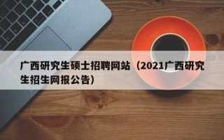 广西研究生硕士招聘网站（2021广西研究生招生网报公告）