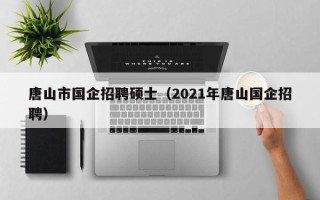 唐山市国企招聘硕士（2021年唐山国企招聘）