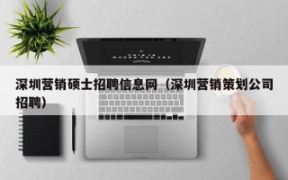 深圳营销硕士招聘信息网（深圳营销策划公司招聘）