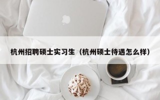杭州招聘硕士实习生（杭州硕士待遇怎么样）