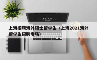 上海招聘海外硕士留学生（上海2021海外留学生招聘专场）