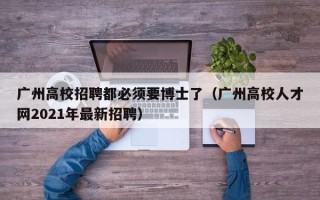 广州高校招聘都必须要博士了（广州高校人才网2021年最新招聘）